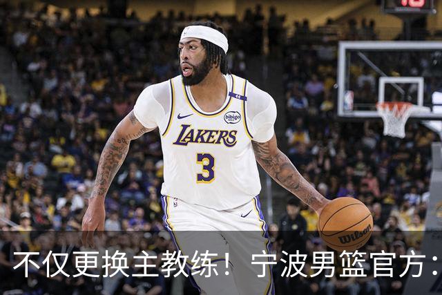 不仅更换主教练！宁波男篮官方：霍楠不再担任球队总经理