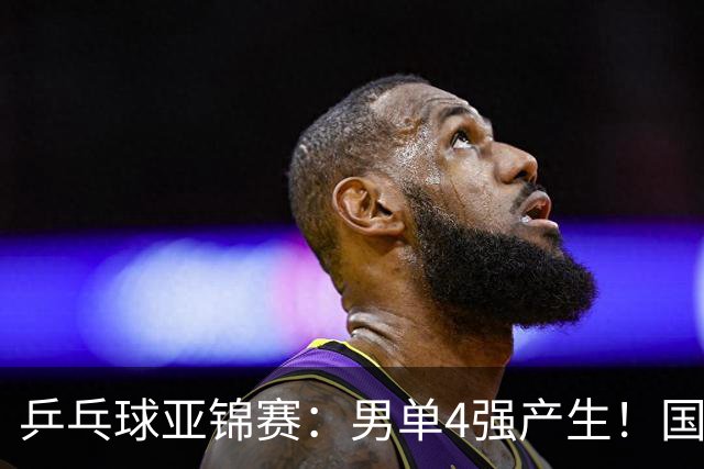 乒乓球亚锦赛：男单4强产生！国乒两席，削球手晋级，小温战张本