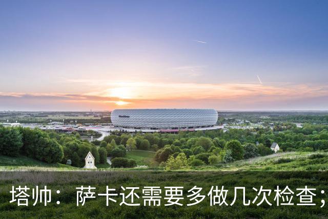塔帅：萨卡还需要多做几次检查；道曼肯定会获得出场时间