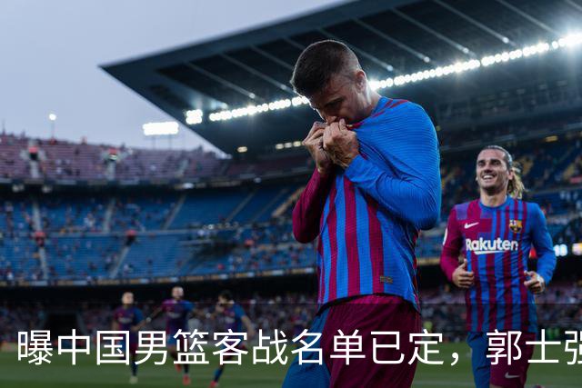 曝中国男篮客战名单已定，郭士强为世预赛搏一把，盲猜十二人有谁