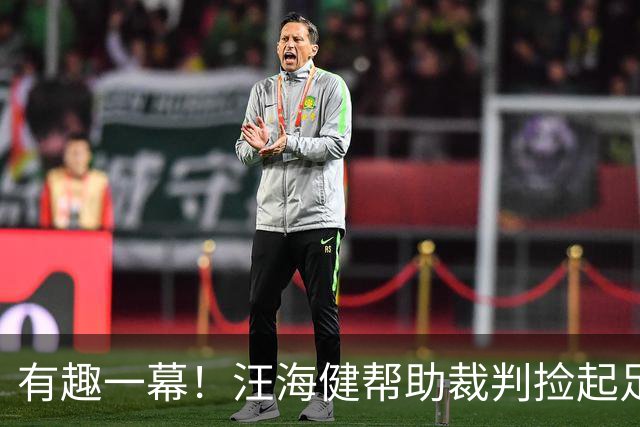 有趣一幕！汪海健帮助裁判捡起足协胸徽，贴回胸口拍一拍