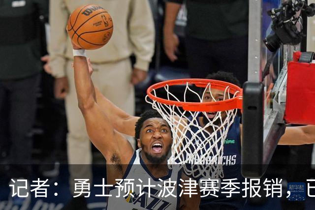 记者：勇士预计波津赛季报销，已联系独行侠商讨换加福德