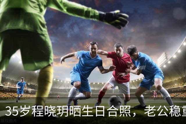 35岁程晓玥晒生日合照，老公稳重儿女双全，婚后生活太让人羡慕