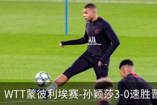 WTT蒙彼利埃赛-孙颖莎3-0速胜晋级 林诗栋3-0林钟勋进16强